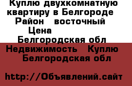 Куплю двухкомнатную квартиру в Белгороде › Район ­ восточный › Цена ­ 2 000 000 - Белгородская обл. Недвижимость » Куплю   . Белгородская обл.